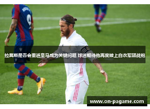 拉莫斯是否会重返皇马成为关键问题 球迷期待他再度披上白衣军团战袍 拉莫斯是否会重返皇马成为关键问题 球迷期待他再度披上白衣军团战袍