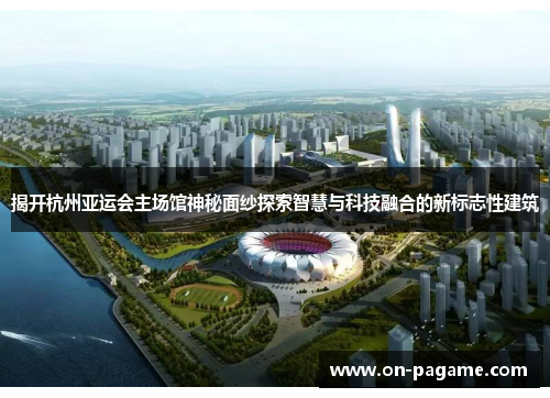 揭开杭州亚运会主场馆神秘面纱探索智慧与科技融合的新标志性建筑 揭开杭州亚运会主场馆神秘面纱探索智慧与科技融合的新标志性建筑