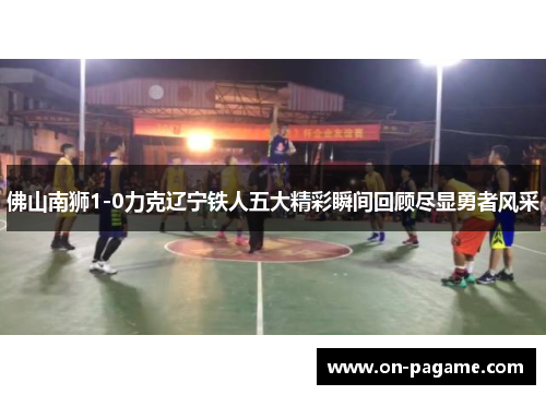 佛山南狮1-0力克辽宁铁人五大精彩瞬间回顾尽显勇者风采