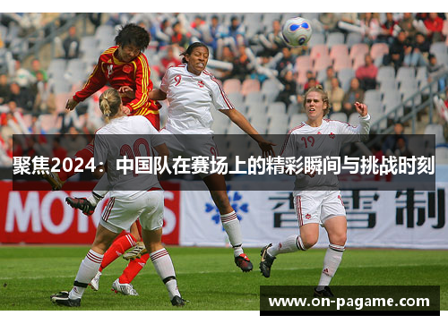 聚焦2024:中国队在赛场上的精彩瞬间与挑战时刻 聚焦2024:中国队在赛场上的精彩瞬间与挑战时刻