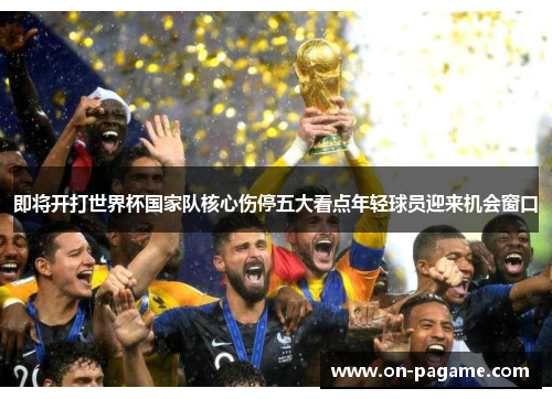 即将开打世界杯国家队核心伤停五大看点年轻球员迎来机会窗口