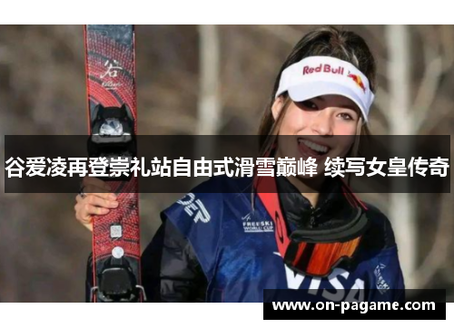 谷爱凌再登崇礼站自由式滑雪巅峰 续写女皇传奇