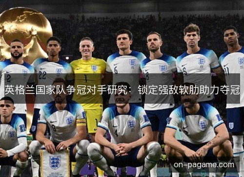 英格兰国家队争冠对手研究：锁定强敌软肋助力夺冠